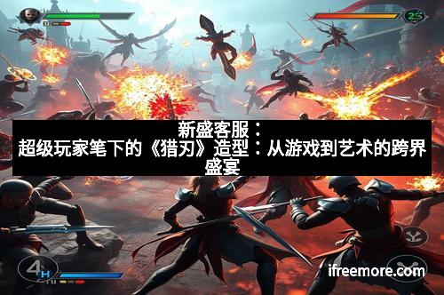 新盛客服：超级玩家笔下的《猎刃》造型：从游戏到艺术的跨界盛宴